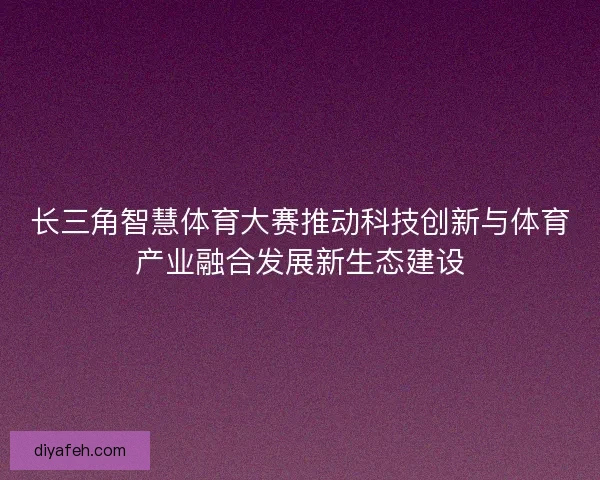 长三角智慧体育大赛推动科技创新与体育产业融合发展新生态建设