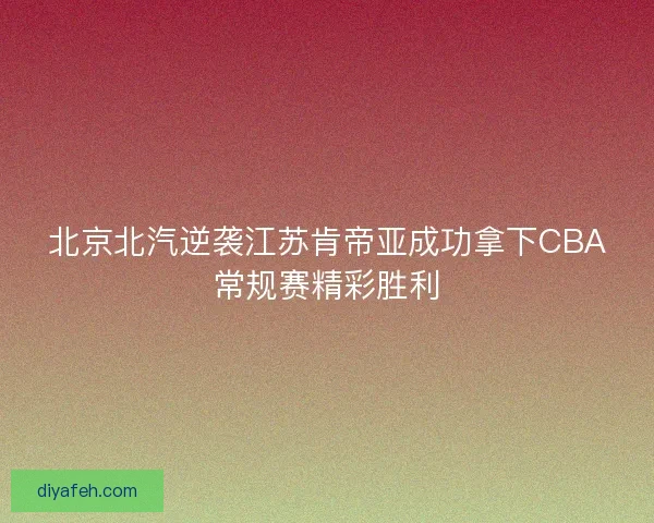 北京北汽逆袭江苏肯帝亚成功拿下CBA常规赛精彩胜利
