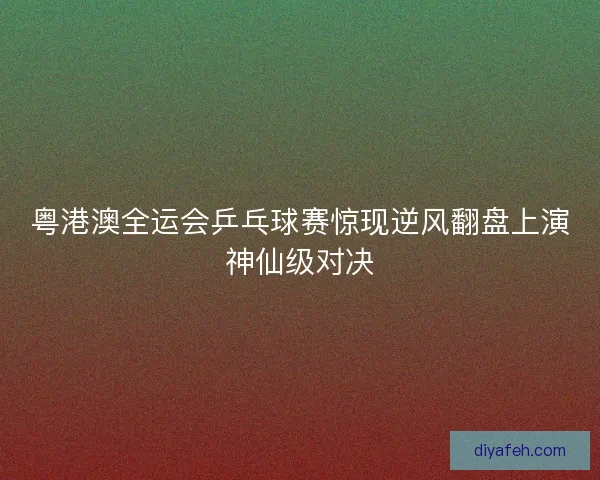 粤港澳全运会乒乓球赛惊现逆风翻盘上演神仙级对决