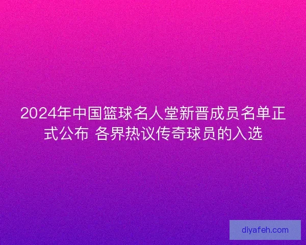 2024年中国篮球名人堂新晋成员名单正式公布 各界热议传奇球员的入选